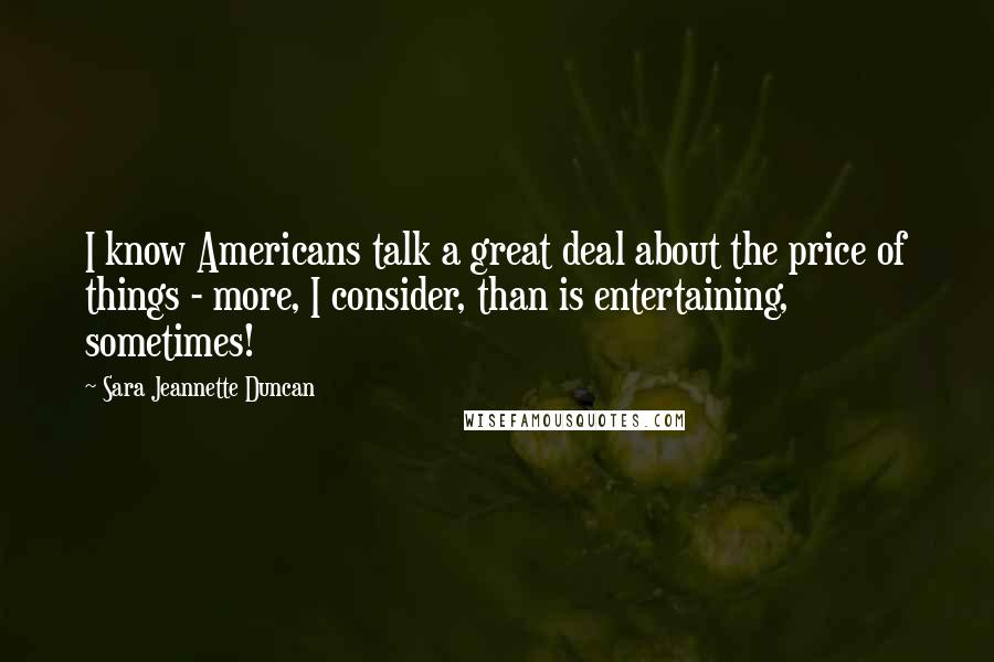 Sara Jeannette Duncan quotes: I know Americans talk a great deal about the price of things - more, I consider, than is entertaining, sometimes! Sara Jeannette Duncan quotes: I know Americans talk a great deal about the price of things - more, I consider, than is entertaining, sometimes!