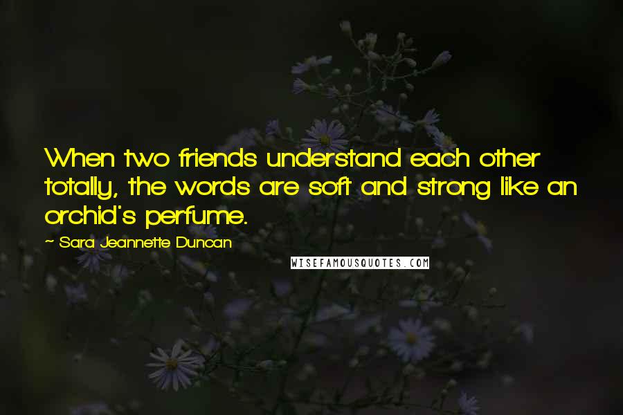 Sara Jeannette Duncan quotes: When two friends understand each other totally, the words are soft and strong like an orchid's perfume.