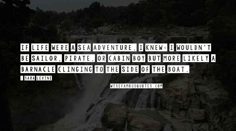 Sara Levine quotes: If life were a sea adventure, I knew: I wouldn't be sailor, pirate, or cabin boy but more likely a barnacle clinging to the side of the boat.