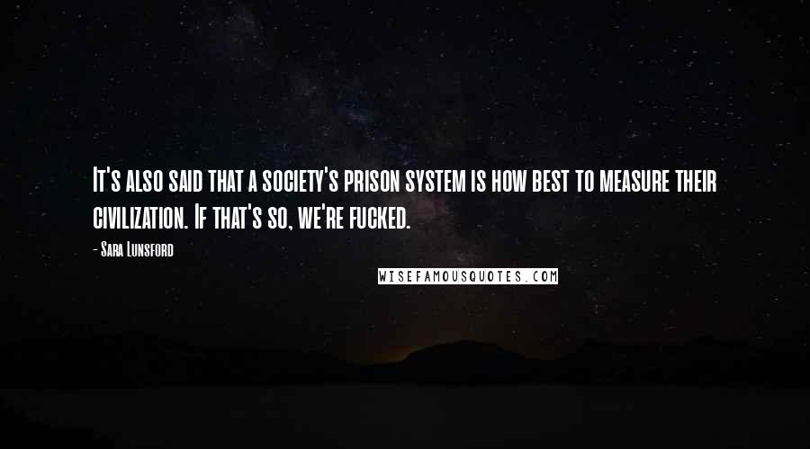 Sara Lunsford quotes: It's also said that a society's prison system is how best to measure their civilization. If that's so, we're fucked. Sara Lunsford quotes: It's also said that a society's prison system is how best to measure their civilization. If that's so, we're fucked.