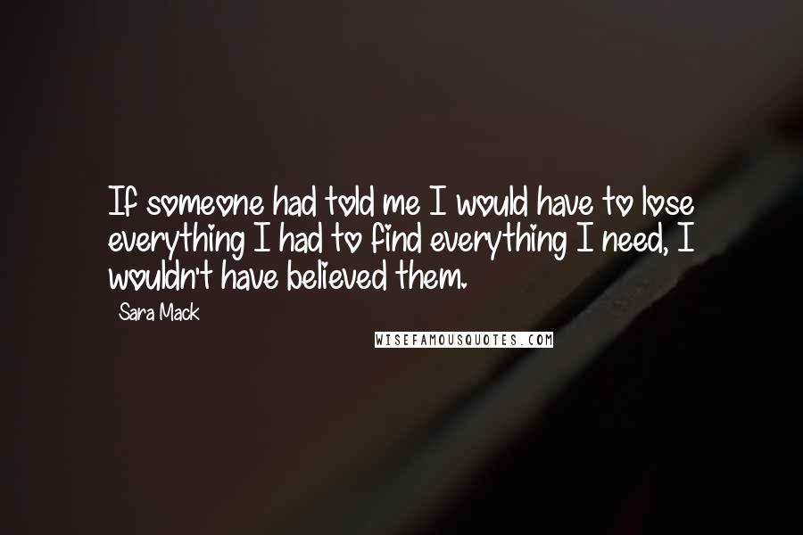 Sara Mack quotes: If someone had told me I would have to lose everything I had to find everything I need, I wouldn't have believed them.