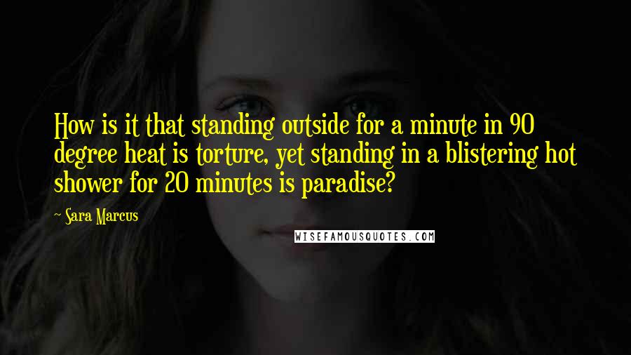 Sara Marcus quotes: How is it that standing outside for a minute in 90 degree heat is torture, yet standing in a blistering hot shower for 20 minutes is paradise? Sara Marcus quotes: How is it that standing outside for a minute in 90 degree heat is torture, yet standing in a blistering hot shower for 20 minutes is paradise?