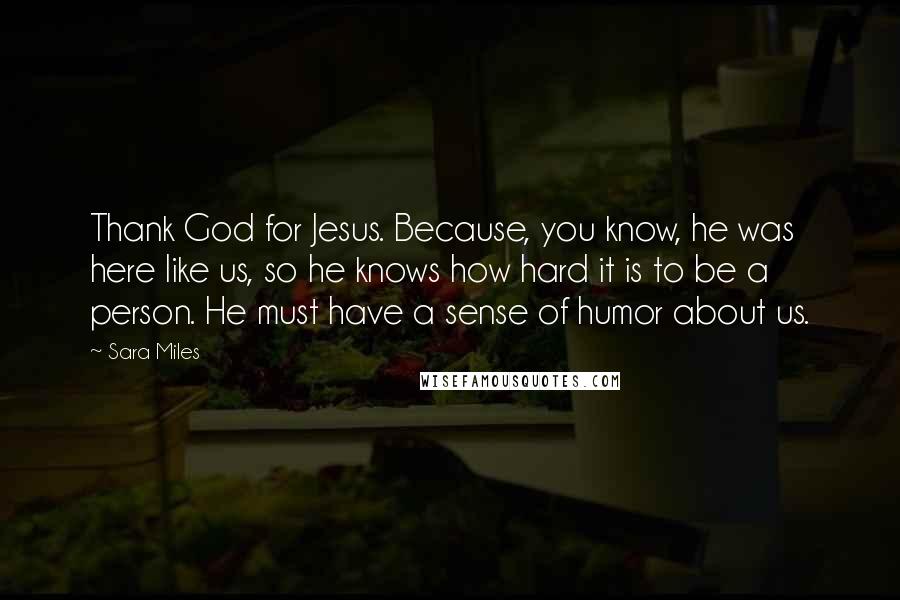 Sara Miles quotes: Thank God for Jesus. Because, you know, he was here like us, so he knows how hard it is to be a person. He must have a sense of humor Sara Miles quotes: Thank God for Jesus. Because, you know, he was here like us, so he knows how hard it is to be a person. He must have a sense of humor