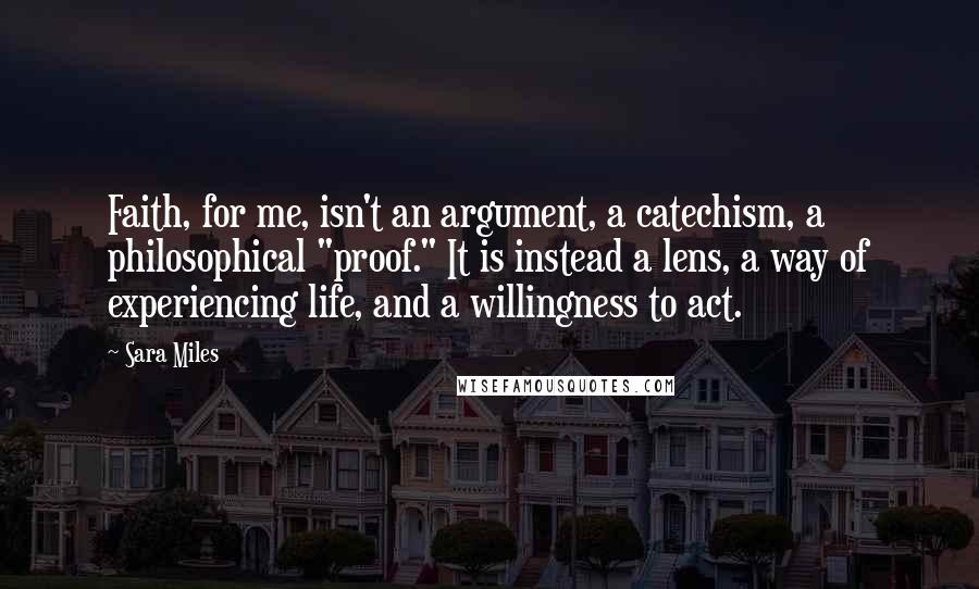 Sara Miles quotes: Faith, for me, isn't an argument, a catechism, a philosophical "proof." It is instead a lens, a way of experiencing life, and a willingness to act.
