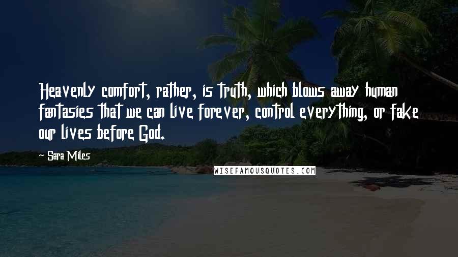 Sara Miles quotes: Heavenly comfort, rather, is truth, which blows away human fantasies that we can live forever, control everything, or fake our lives before God. Sara Miles quotes: Heavenly comfort, rather, is truth, which blows away human fantasies that we can live forever, control everything, or fake our lives before God.