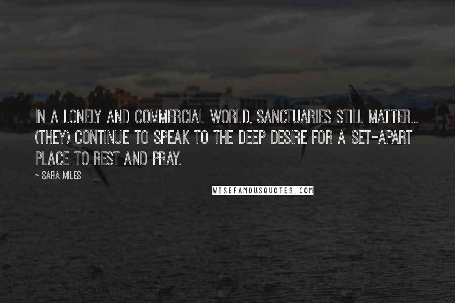 Sara Miles quotes: In a lonely and commercial world, sanctuaries still matter... (they) continue to speak to the deep desire for a set-apart place to rest and pray. Sara Miles quotes: In a lonely and commercial world, sanctuaries still matter... (they) continue to speak to the deep desire for a set-apart place to rest and pray.