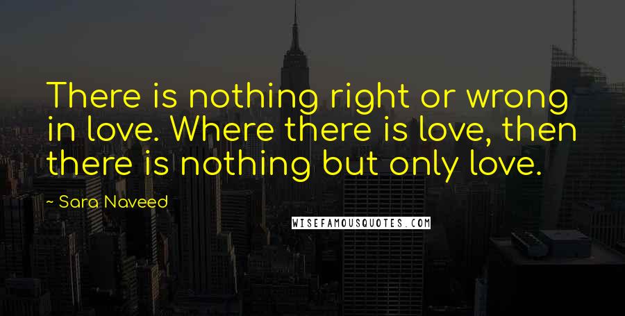Sara Naveed quotes: There is nothing right or wrong in love. Where there is love, then there is nothing but only love.