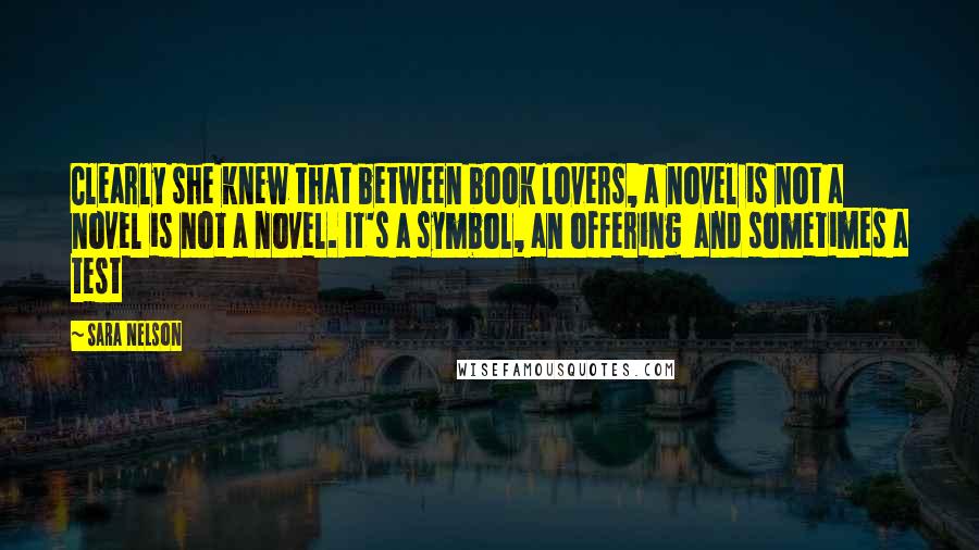 Sara Nelson quotes: Clearly she knew that between book lovers, a novel is not a novel is not a novel. It's a symbol, an offering and sometimes a test