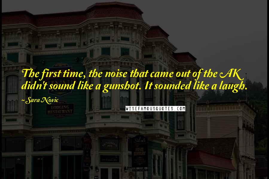 Sara Novic quotes: The first time, the noise that came out of the AK didn't sound like a gunshot. It sounded like a laugh. Sara Novic quotes: The first time, the noise that came out of the AK didn't sound like a gunshot. It sounded like a laugh.