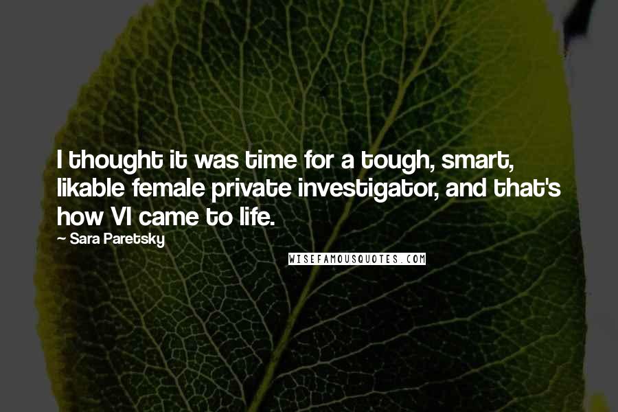 Sara Paretsky quotes: I thought it was time for a tough, smart, likable female private investigator, and that's how VI came to life. Sara Paretsky quotes: I thought it was time for a tough, smart, likable female private investigator, and that's how VI came to life.