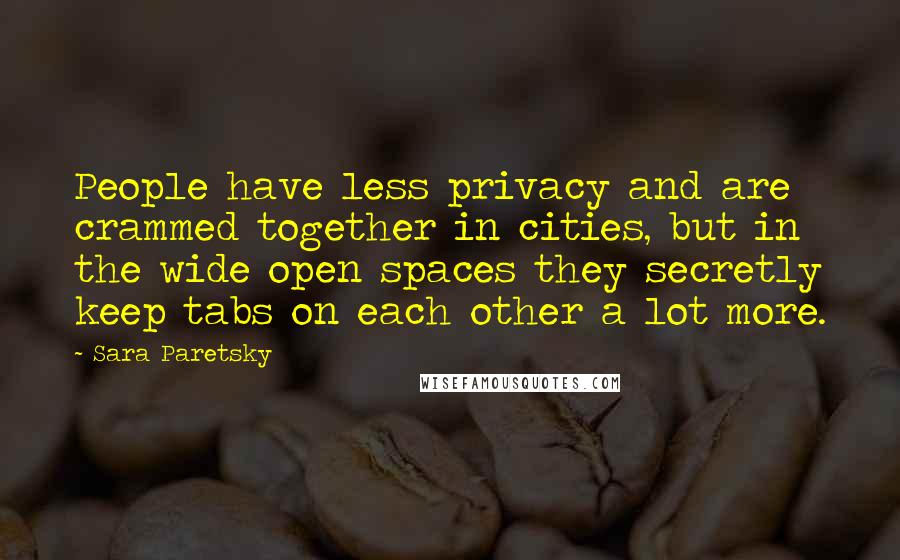 Sara Paretsky quotes: People have less privacy and are crammed together in cities, but in the wide open spaces they secretly keep tabs on each other a lot more.