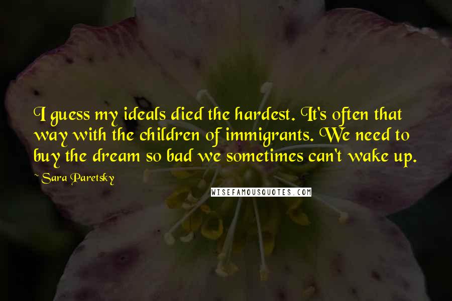 Sara Paretsky quotes: I guess my ideals died the hardest. It's often that way with the children of immigrants. We need to buy the dream so bad we sometimes can't wake up.