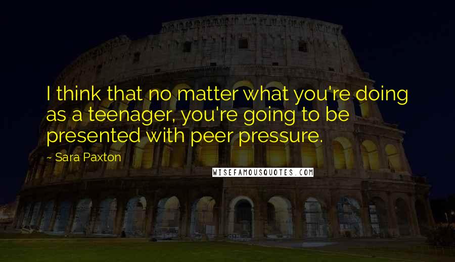 Sara Paxton quotes: I think that no matter what you're doing as a teenager, you're going to be presented with peer pressure.