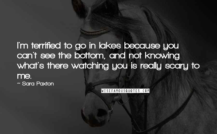 Sara Paxton quotes: I'm terrified to go in lakes because you can't see the bottom, and not knowing what's there watching you is really scary to me.