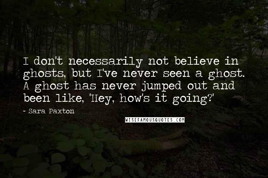 Sara Paxton quotes: I don't necessarily not believe in ghosts, but I've never seen a ghost. A ghost has never jumped out and been like, 'Hey, how's it going?'