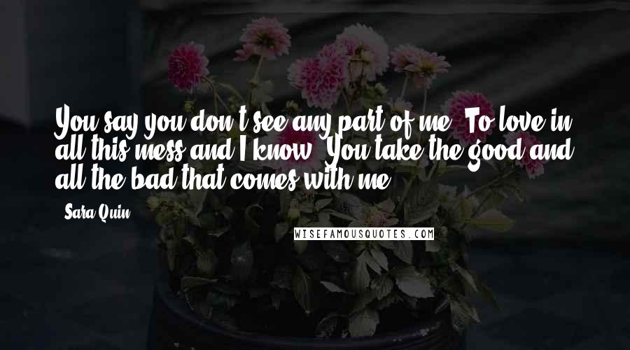 Sara Quin quotes: You say you don't see any part of me. To love in all this mess and I know. You take the good and all the bad that comes with me.