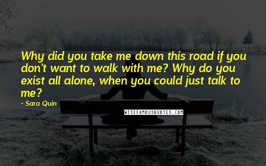 Sara Quin quotes: Why did you take me down this road if you don't want to walk with me? Why do you exist all alone, when you could just talk to me?
