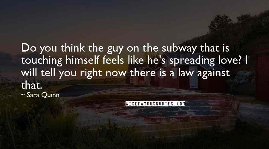 Sara Quinn quotes: Do you think the guy on the subway that is touching himself feels like he's spreading love? I will tell you right now there is a law against that. Sara Quinn quotes: Do you think the guy on the subway that is touching himself feels like he's spreading love? I will tell you right now there is a law against that.