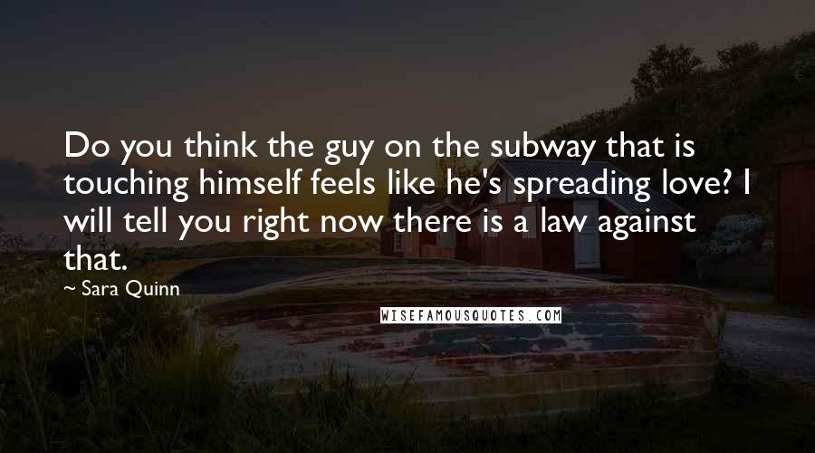 Sara Quinn quotes: Do you think the guy on the subway that is touching himself feels like he's spreading love? I will tell you right now there is a law against that.