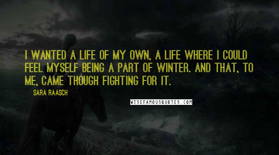 Sara Raasch quotes: I wanted a life of my own, a life where I could feel myself being a part of Winter. And that, to me, came though fighting for it. Sara Raasch quotes: I wanted a life of my own, a life where I could feel myself being a part of Winter. And that, to me, came though fighting for it.