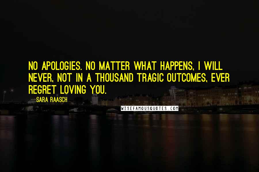 Sara Raasch quotes: No apologies. No matter what happens, I will never, not in a thousand tragic outcomes, ever regret loving you. Sara Raasch quotes: No apologies. No matter what happens, I will never, not in a thousand tragic outcomes, ever regret loving you.