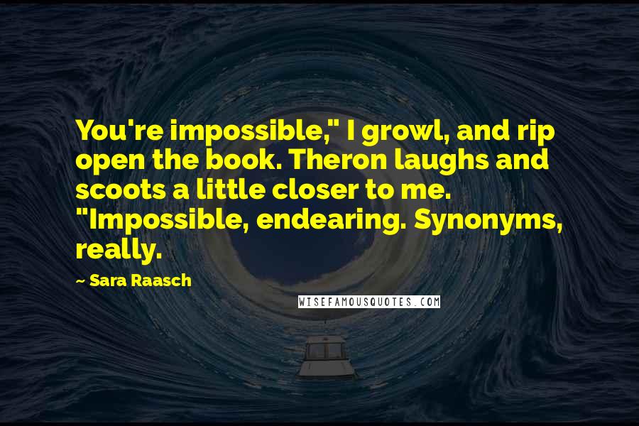 Sara Raasch quotes: You're impossible," I growl, and rip open the book. Theron laughs and scoots a little closer to me. "Impossible, endearing. Synonyms, really. Sara Raasch quotes: You're impossible," I growl, and rip open the book. Theron laughs and scoots a little closer to me. "Impossible, endearing. Synonyms, really.