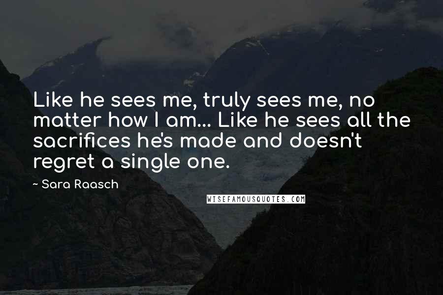 Sara Raasch quotes: Like he sees me, truly sees me, no matter how I am... Like he sees all the sacrifices he's made and doesn't regret a single one.