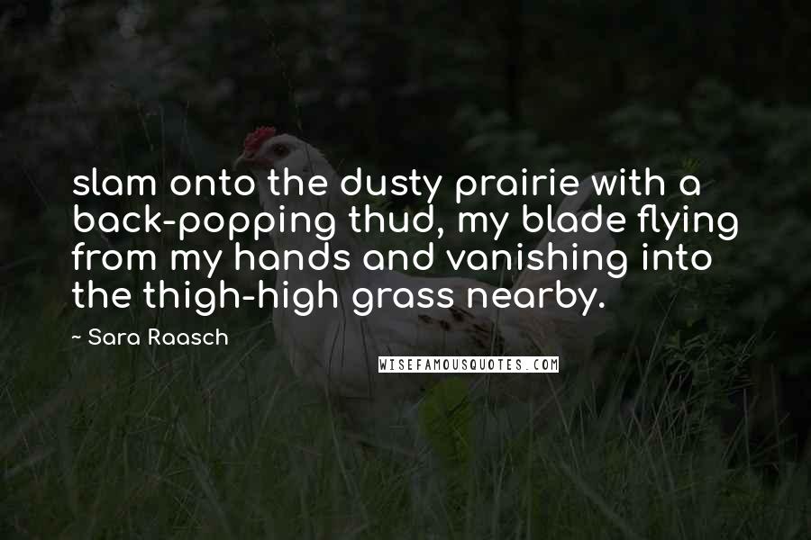 Sara Raasch quotes: slam onto the dusty prairie with a back-popping thud, my blade flying from my hands and vanishing into the thigh-high grass nearby. Sara Raasch quotes: slam onto the dusty prairie with a back-popping thud, my blade flying from my hands and vanishing into the thigh-high grass nearby.