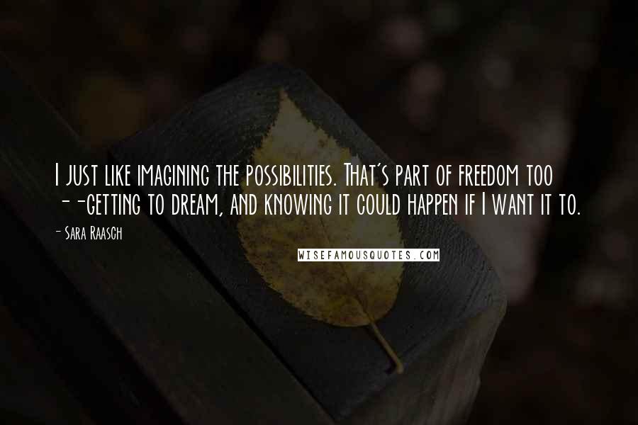 Sara Raasch quotes: I just like imagining the possibilities. That's part of freedom too --getting to dream, and knowing it could happen if I want it to. Sara Raasch quotes: I just like imagining the possibilities. That's part of freedom too --getting to dream, and knowing it could happen if I want it to.