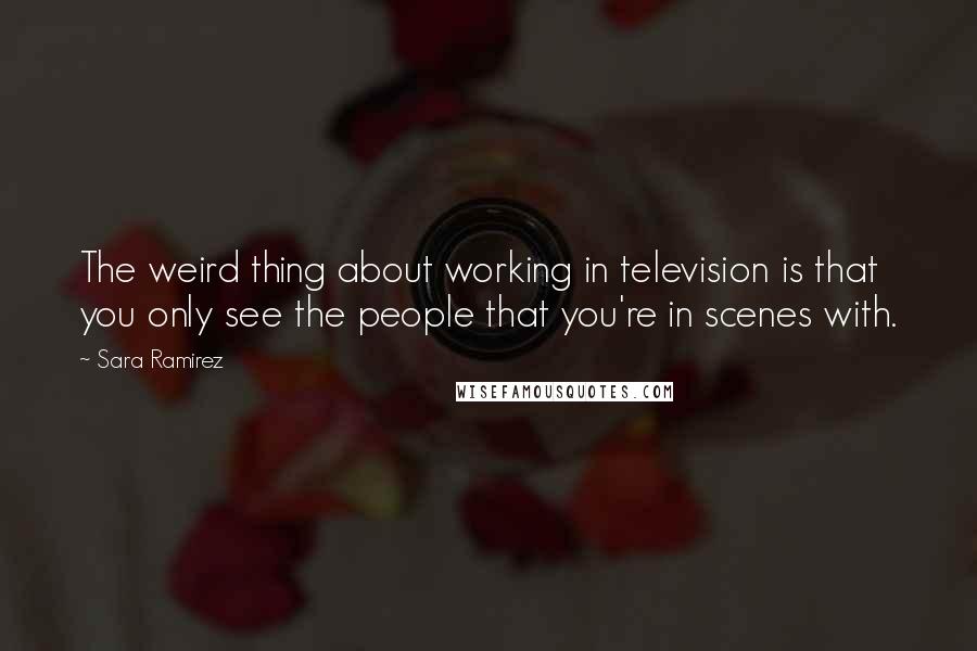 Sara Ramirez quotes: The weird thing about working in television is that you only see the people that you're in scenes with.
