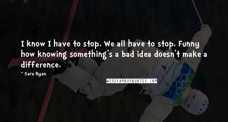 Sara Ryan quotes: I know I have to stop. We all have to stop. Funny how knowing something's a bad idea doesn't make a difference.