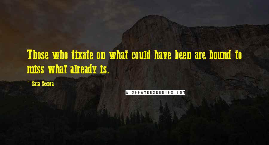 Sara Secora quotes: Those who fixate on what could have been are bound to miss what already is.