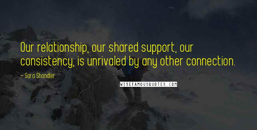 Sara Shandler quotes: Our relationship, our shared support, our consistency, is unrivaled by any other connection.