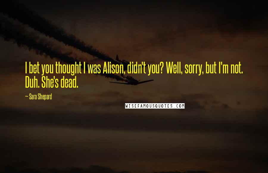 Sara Shepard quotes: I bet you thought I was Alison, didn't you? Well, sorry, but I'm not. Duh. She's dead.