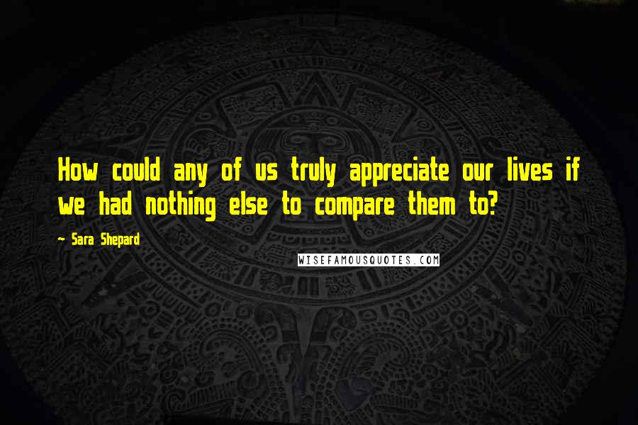 Sara Shepard quotes: How could any of us truly appreciate our lives if we had nothing else to compare them to?