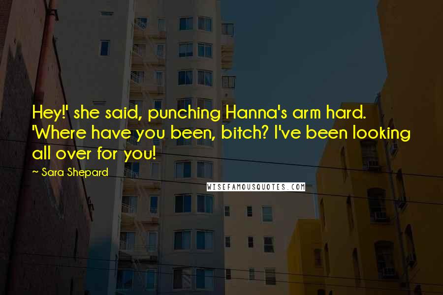 Sara Shepard quotes: Hey!' she said, punching Hanna's arm hard. 'Where have you been, bitch? I've been looking all over for you!