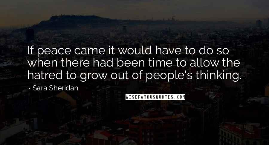 Sara Sheridan quotes: If peace came it would have to do so when there had been time to allow the hatred to grow out of people's thinking.