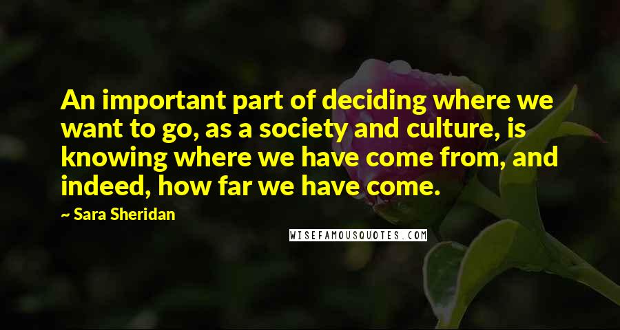 Sara Sheridan quotes: An important part of deciding where we want to go, as a society and culture, is knowing where we have come from, and indeed, how far we have come.