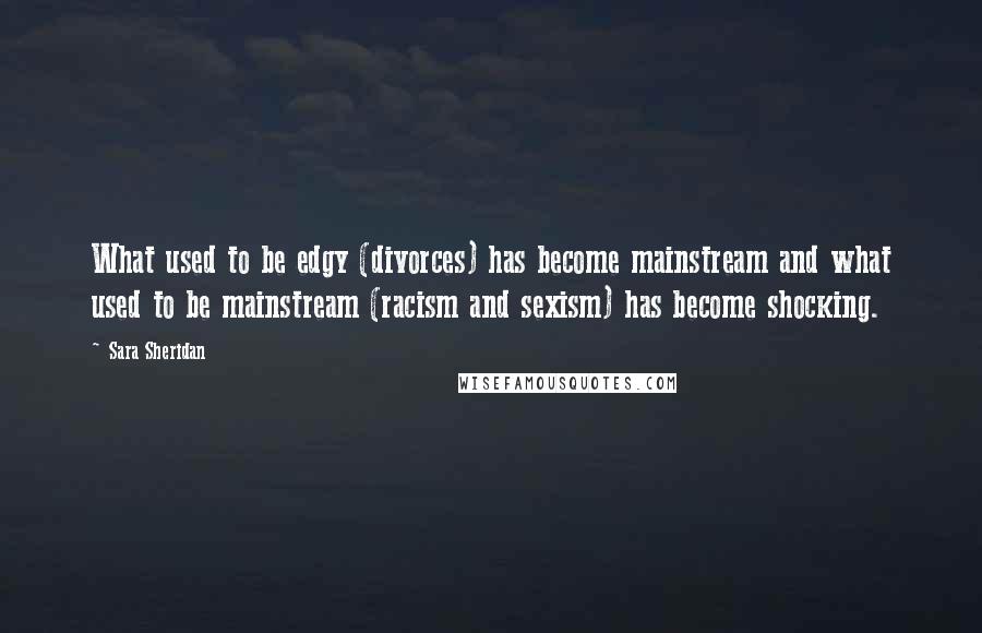 Sara Sheridan quotes: What used to be edgy (divorces) has become mainstream and what used to be mainstream (racism and sexism) has become shocking.