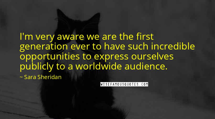 Sara Sheridan quotes: I'm very aware we are the first generation ever to have such incredible opportunities to express ourselves publicly to a worldwide audience.