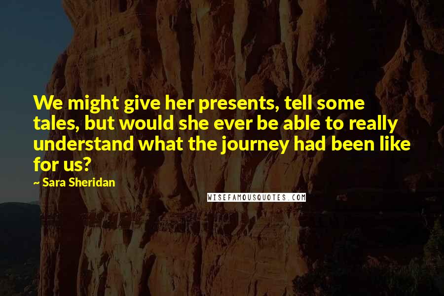 Sara Sheridan quotes: We might give her presents, tell some tales, but would she ever be able to really understand what the journey had been like for us?