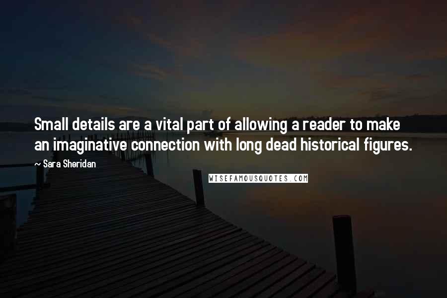 Sara Sheridan quotes: Small details are a vital part of allowing a reader to make an imaginative connection with long dead historical figures.