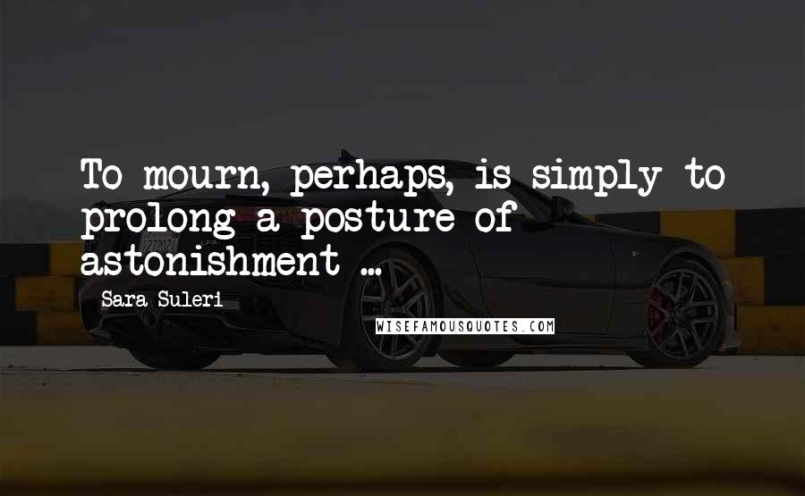 Sara Suleri quotes: To mourn, perhaps, is simply to prolong a posture of astonishment ...