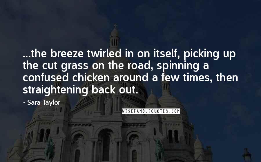 Sara Taylor quotes: ...the breeze twirled in on itself, picking up the cut grass on the road, spinning a confused chicken around a few times, then straightening back out.