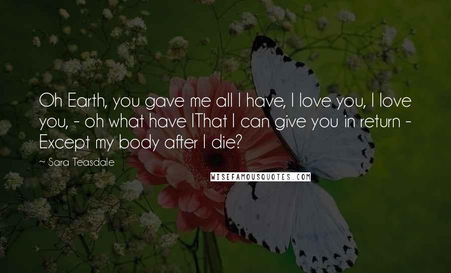 Sara Teasdale quotes: Oh Earth, you gave me all I have, I love you, I love you, - oh what have IThat I can give you in return - Except my body after