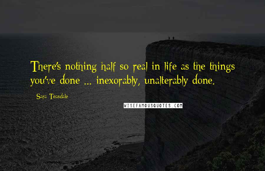Sara Teasdale quotes: There's nothing half so real in life as the things you've done ... inexorably, unalterably done.