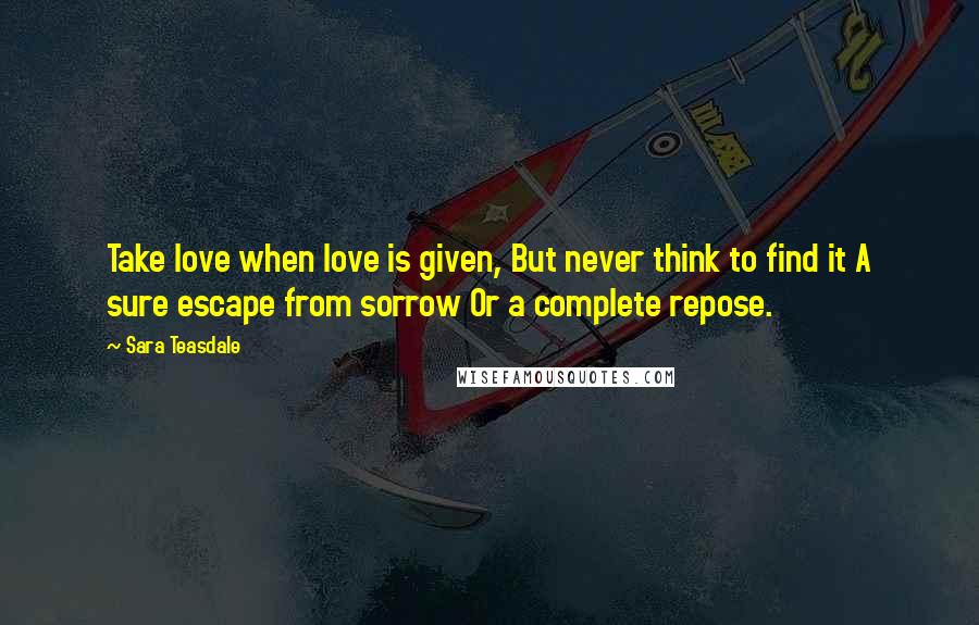 Sara Teasdale quotes: Take love when love is given, But never think to find it A sure escape from sorrow Or a complete repose.