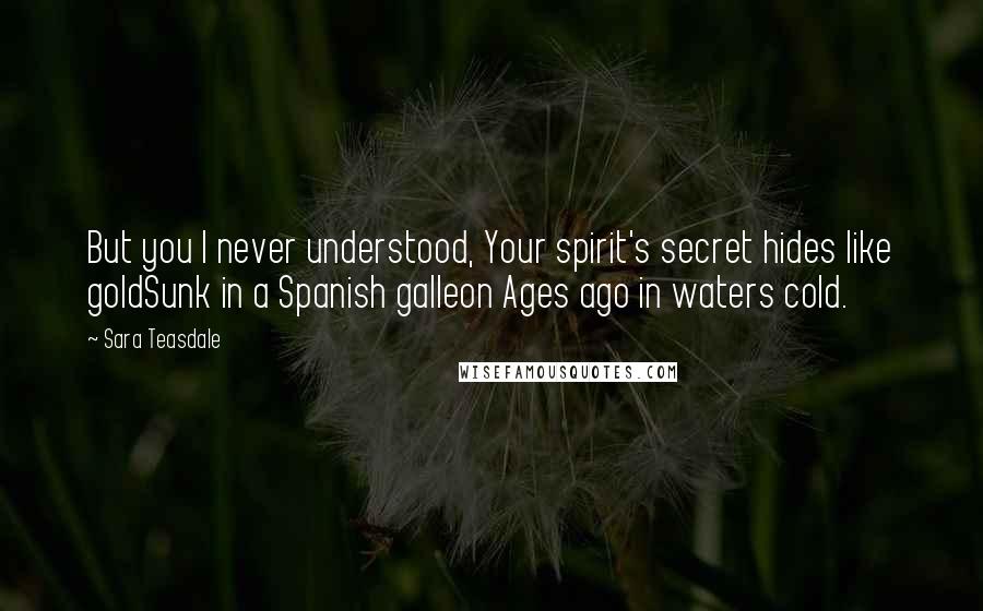 Sara Teasdale quotes: But you I never understood, Your spirit's secret hides like goldSunk in a Spanish galleon Ages ago in waters cold.