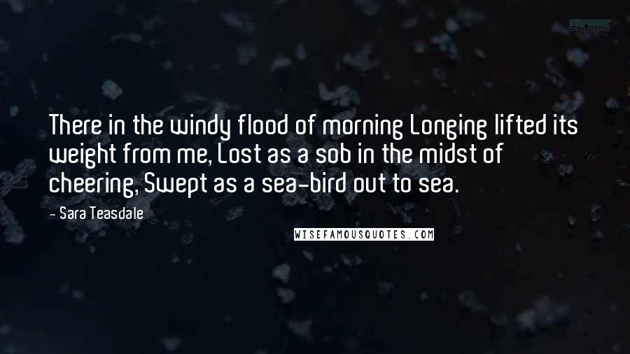 Sara Teasdale quotes: There in the windy flood of morning Longing lifted its weight from me, Lost as a sob in the midst of cheering, Swept as a sea-bird out to sea.