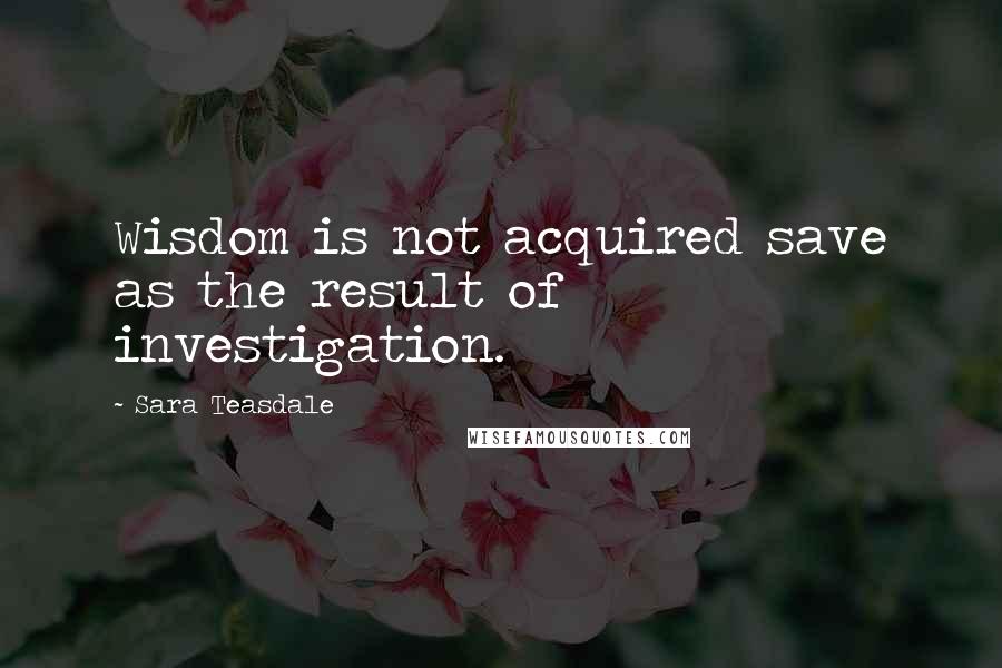 Sara Teasdale quotes: Wisdom is not acquired save as the result of investigation.